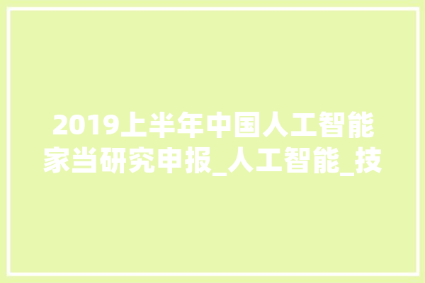 2019上半年中国人工智能家当研究申报_人工智能_技巧 智能写作