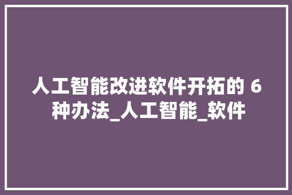 人工智能改进软件开拓的 6 种办法_人工智能_软件