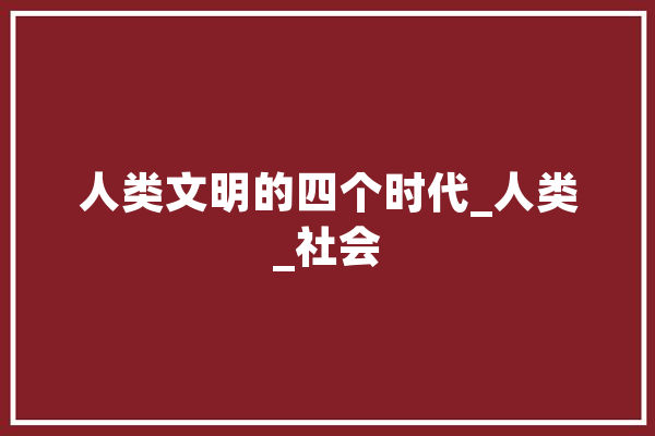 人类文明的四个时代_人类_社会 文字写作