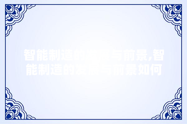 智能制造的发展与前景,智能制造的发展与前景如何 文字写作
