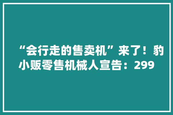 “会行走的售卖机”来了！豹小贩零售机械人宣告：2999元/月_机械人_小贩 云服务