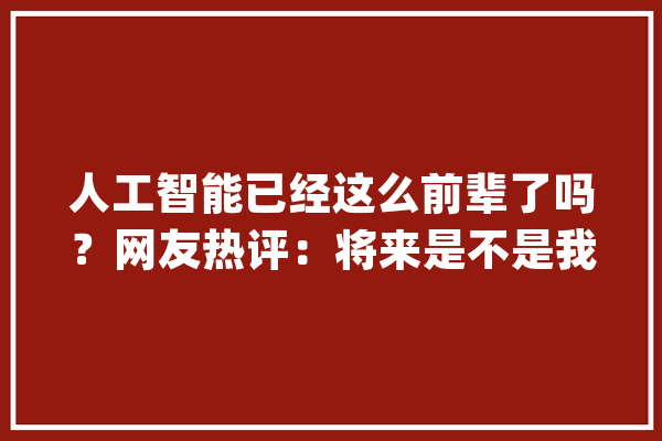 人工智能已经这么前辈了吗？网友热评：将来是不是我们都邑被取代_人工智能_视频 文字写作