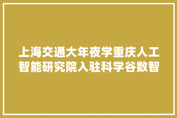 上海交通大年夜学重庆人工智能研究院入驻科学谷数智科创园_人工智能_重庆