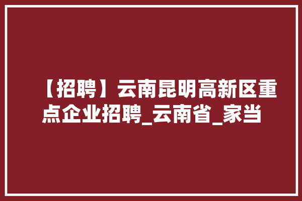 【招聘】云南昆明高新区重点企业招聘_云南省_家当 AI快讯