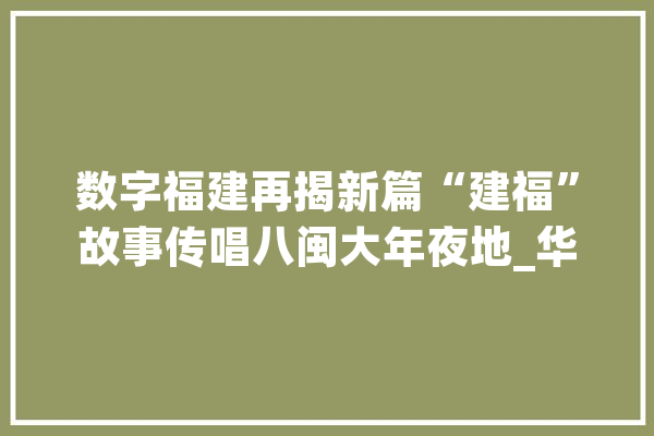 数字福建再揭新篇“建福”故事传唱八闽大年夜地_华为_福建