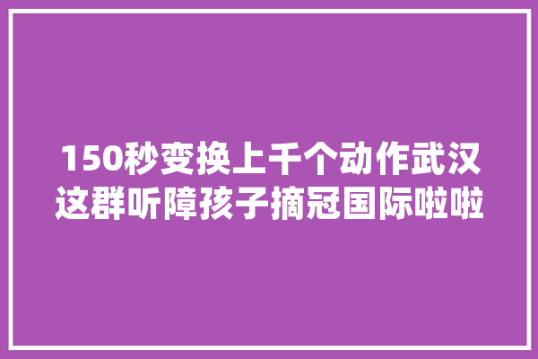 150秒变换上千个动作武汉这群听障孩子摘冠国际啦啦操大年夜赛_孩子们_啦啦 智能写作