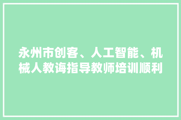 永州市创客、人工智能、机械人教诲指导教师培训顺利停滞_人工智能_优良 智能写作