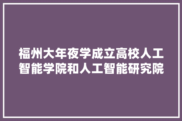 福州大年夜学成立高校人工智能学院和人工智能研究院_人工智能_等方面 计算机