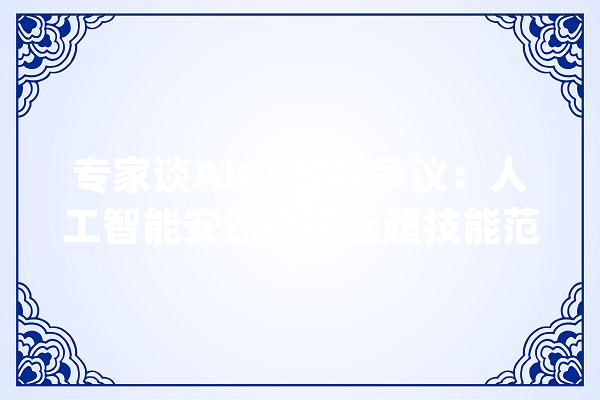 专家谈AIGC版权争议：人工智能安然伦理远超技能范畴_人工智能_全球 绘影字幕