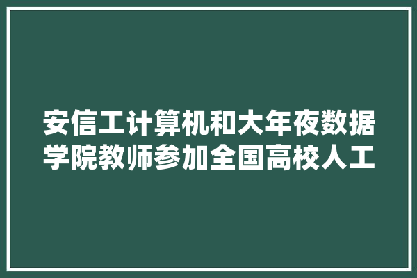 安信工计算机和大年夜数据学院教师参加全国高校人工智能师资演习营_教师_人工智能 计算机