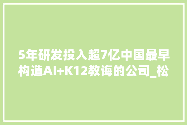 5年研发投入超7亿中国最早构造AI+K12教诲的公司_松鼠_人工智能 智能写作
