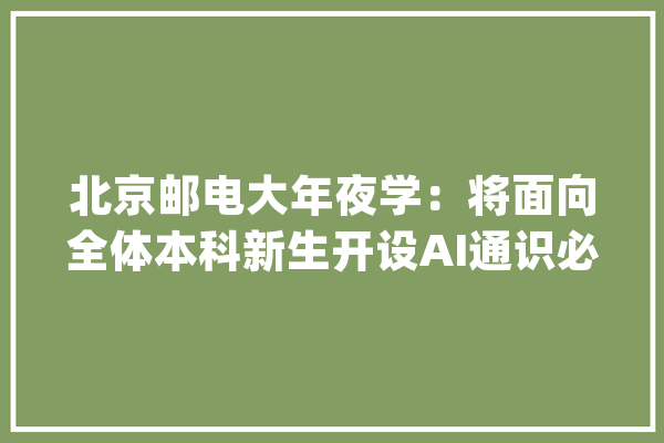 北京邮电大年夜学：将面向全体本科新生开设AI通识必修课_人工智能_北京
