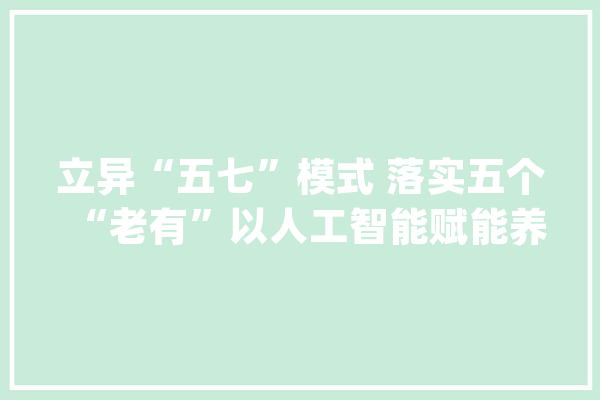 立异“五七”模式 落实五个“老有”以人工智能赋能养老家当_之源_老年人 绘影字幕