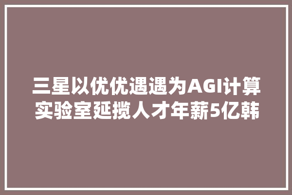三星以优优遇遇为AGI计算实验室延揽人才年薪5亿韩元起步_芯片_韩元