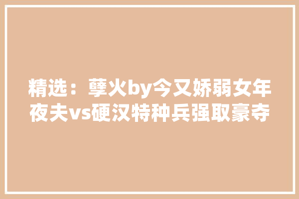 精选：孽火by今又娇弱女年夜夫vs硬汉特种兵强取豪夺相爱相杀_女主_带着