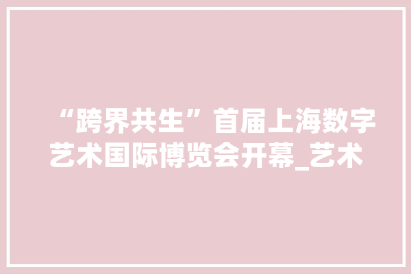 “跨界共生”首届上海数字艺术国际博览会开幕_艺术_数字 云服务
