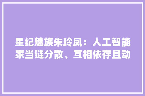 星纪魅族朱玲凤：人工智能家当链分散、互相依存且动态变革风险或被持续甚至扩散_人工智能_家当 智能写作