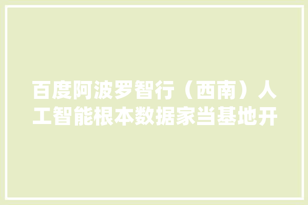 百度阿波罗智行（西南）人工智能根本数据家当基地开园 将用人工智能、智能驾驶为自贡赋能_家当_自贡 云服务
