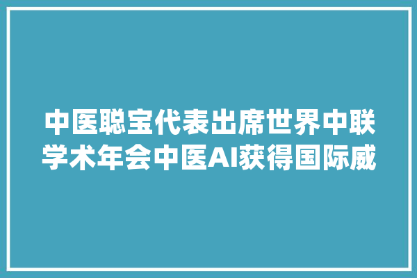 中医聪宝代表出席世界中联学术年会中医AI获得国际威信协会认可_中医药_中医 智能问答