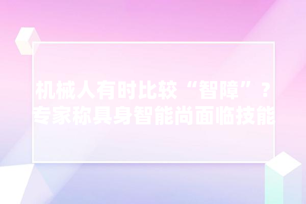 机械人有时比较“智障”？专家称具身智能尚面临技能寻衅_智能_机械人 云服务