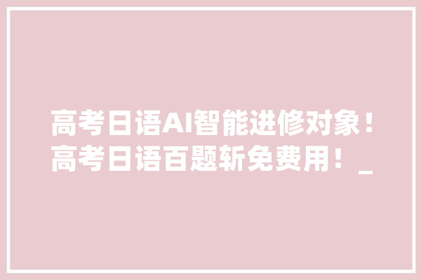 高考日语AI智能进修对象！高考日语百题斩免费用！_日语_常识点 计算机