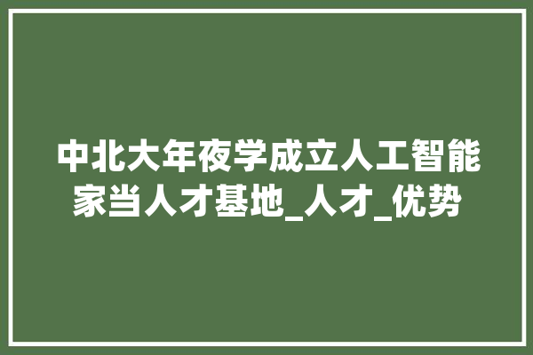 中北大年夜学成立人工智能家当人才基地_人才_优势 计算机