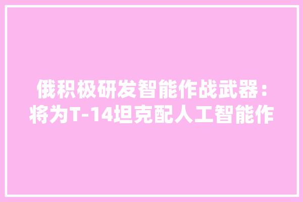 俄积极研发智能作战武器：将为T-14坦克配人工智能作战_无人机_俄罗斯 智能写作