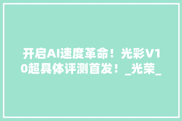 开启AI速度革命！光彩V10超具体评测首发！_光荣_手机