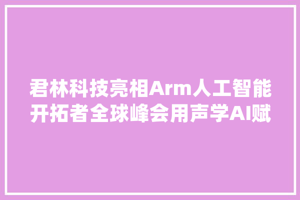 君林科技亮相Arm人工智能开拓者全球峰会用声学AI赋能家当_声学_人工智能 智能写作