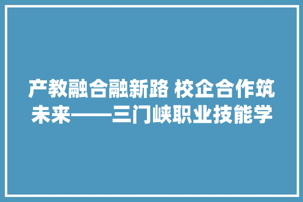 产教融合融新路 校企合作筑未来——三门峡职业技能学院产教融合走上成长快车道_家当_学院