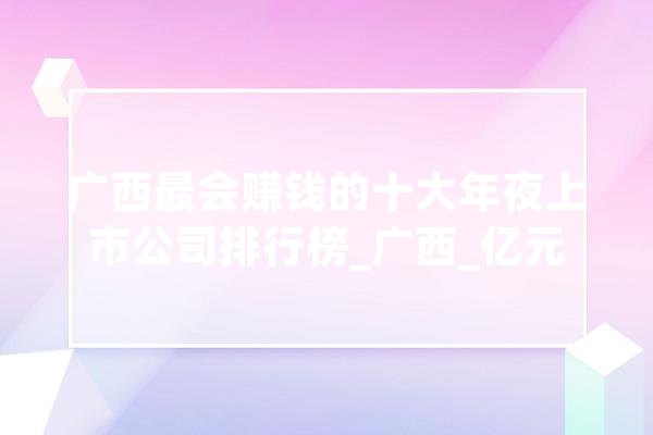 广西最会赚钱的十大年夜上市公司排行榜_广西_亿元 文字写作