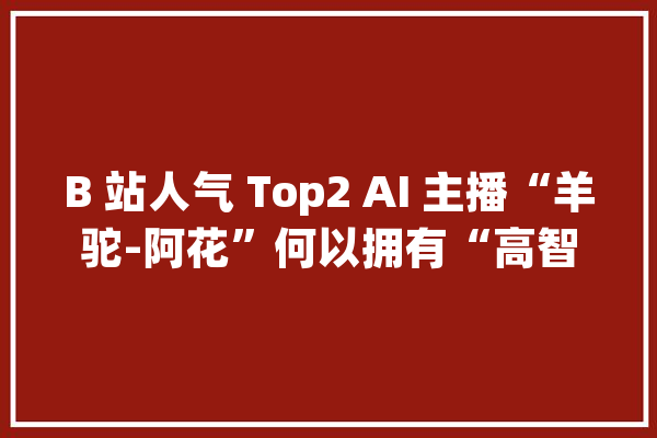 B 站人气 Top2 AI 主播“羊驼-阿花”何以拥有“高智商、高情商”？_技巧_模子 文字写作