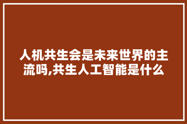 人机共生会是未来世界的主流吗,共生人工智能是什么 文字写作