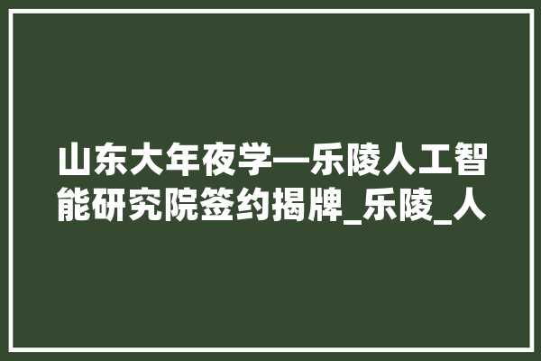 山东大年夜学—乐陵人工智能研究院签约揭牌_乐陵_人工智能