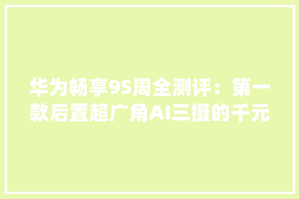华为畅享9S周全测评：第一款后置超广角AI三摄的千元机_华为_畅享