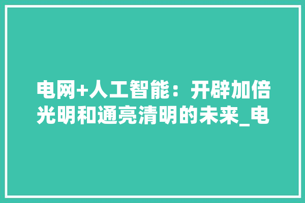 电网+人工智能：开辟加倍光明和通亮清明的未来_电网_发电厂