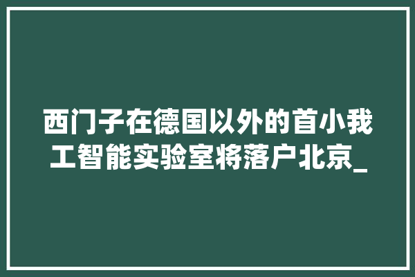 西门子在德国以外的首小我工智能实验室将落户北京_人工智能_中国 计算机