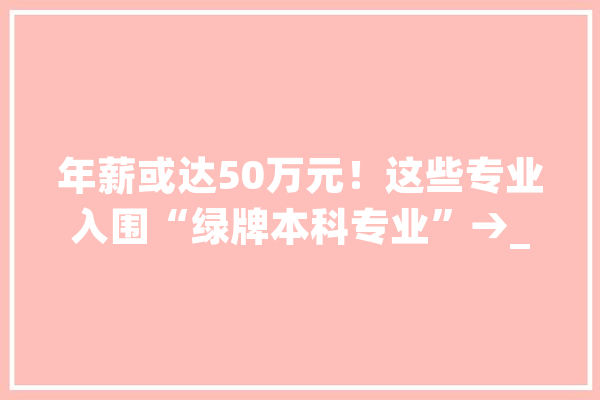 年薪或达50万元！这些专业入围“绿牌本科专业”→_机械人_专业 文字写作