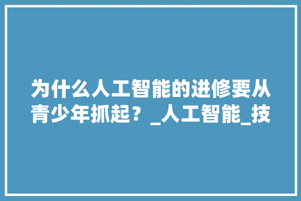 为什么人工智能的进修要从青少年抓起？_人工智能_技巧 计算机