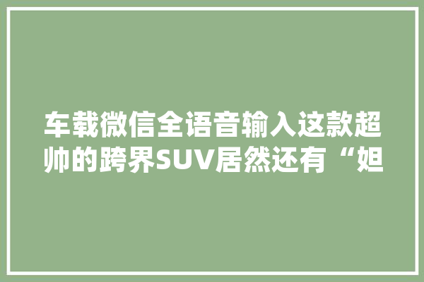 车载微信全语音输入这款超帅的跨界SUV居然还有“妲己语音”_长安_语音