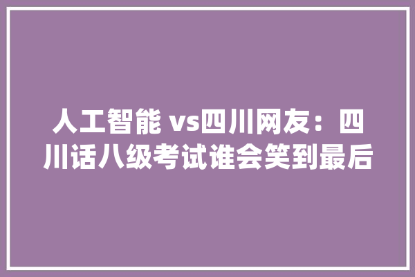 人工智能 vs四川网友：四川话八级考试谁会笑到最后？_方言_四川话 智能写作