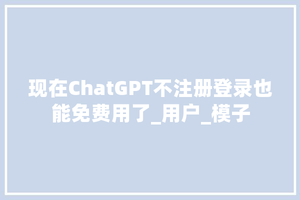 现在ChatGPT不注册登录也能免费用了_用户_模子
