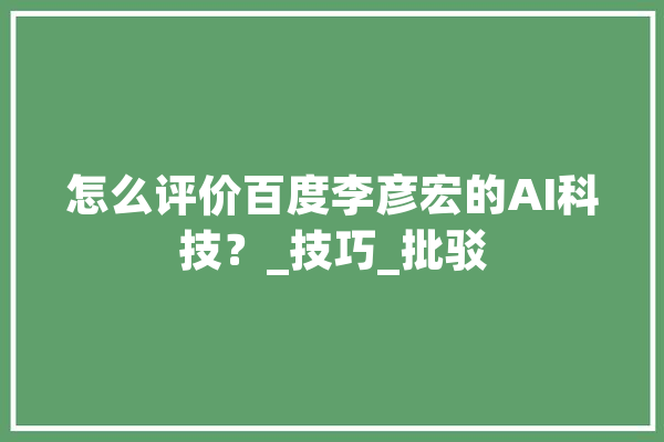 怎么评价百度李彦宏的AI科技？_技巧_批驳 科技快讯