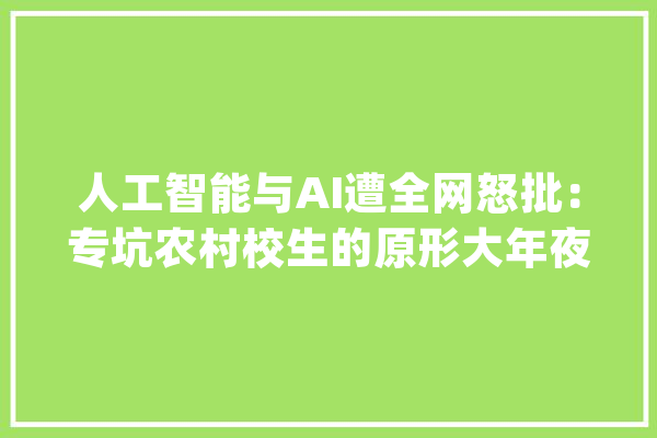 人工智能与AI遭全网怒批：专坑农村校生的原形大年夜揭露！_农村_人工智能 智能写作