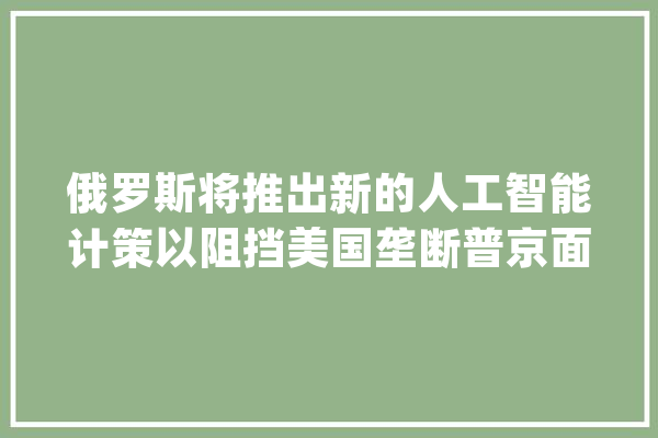 俄罗斯将推出新的人工智能计策以阻挡美国垄断普京面临哪些新寻衅？｜钛媒体焦点_俄罗斯_技巧