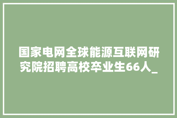 国家电网全球能源互联网研究院招聘高校卒业生66人_笔试_研讨所