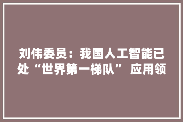 刘伟委员：我国人工智能已处“世界第一梯队” 应用领域蕴含巨大机遇_人工智能_技巧 智能问答