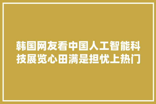 韩国网友看中国人工智能科技展览心田满是担忧上热门?_韩国_中国 文字写作