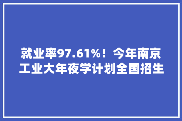 就业率97.61%！今年南京工业大年夜学计划全国招生6500多人！_南京_工业年夜学