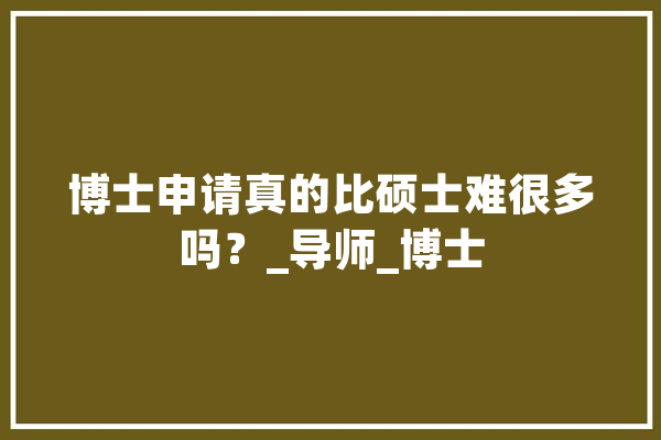 博士申请真的比硕士难很多吗？_导师_博士
